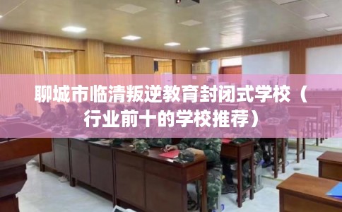 聊城市临清叛逆教育封闭式学校（行业前十的学校推荐）