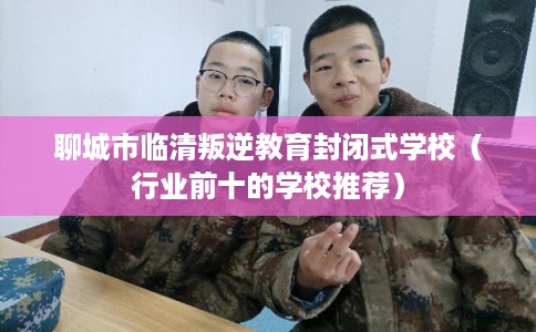 聊城市临清叛逆教育封闭式学校（行业前十的学校推荐）