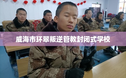 威海市环翠叛逆管教封闭式学校