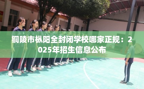 铜陵市枞阳全封闭学校哪家正规：2025年招生信息公布