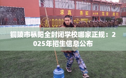 铜陵市枞阳全封闭学校哪家正规：2025年招生信息公布
