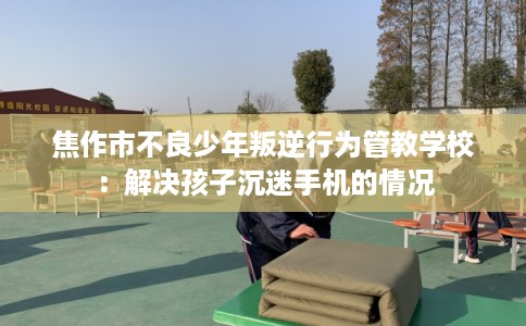 焦作市不良少年叛逆行为管教学校：解决孩子沉迷手机的情况