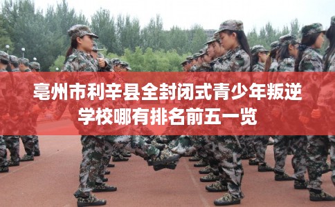 亳州市利辛县全封闭式青少年叛逆学校哪有排名前五一览
