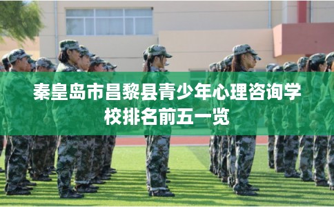 秦皇岛市昌黎县青少年心理咨询学校排名前五一览