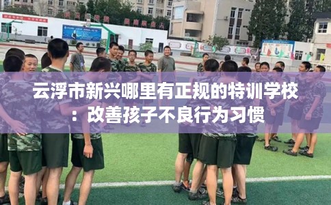 云浮市新兴哪里有正规的特训学校：改善孩子不良行为习惯