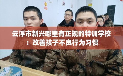 云浮市新兴哪里有正规的特训学校：改善孩子不良行为习惯