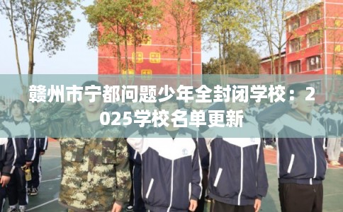 赣州市宁都问题少年全封闭学校：2025学校名单更新