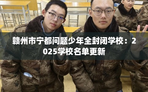 赣州市宁都问题少年全封闭学校：2025学校名单更新