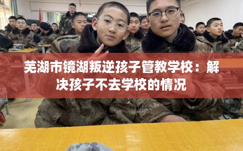 芜湖市镜湖叛逆孩子管教学校：解决孩子不去学校的情况