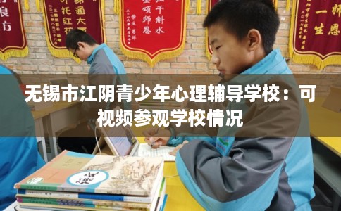 无锡市江阴青少年心理辅导学校：可视频参观学校情况