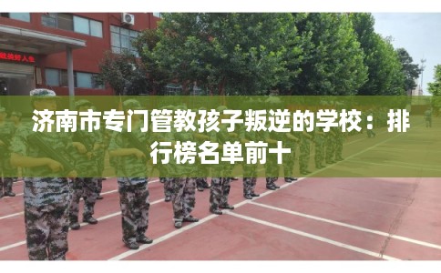 济南市专门管教孩子叛逆的学校：排行榜名单前十
