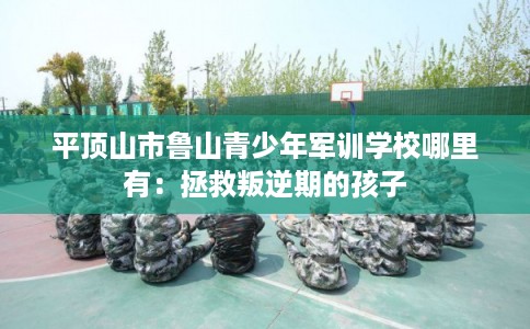 平顶山市鲁山青少年军训学校哪里有：拯救叛逆期的孩子