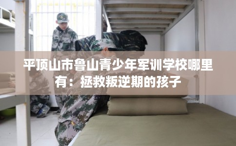 平顶山市鲁山青少年军训学校哪里有：拯救叛逆期的孩子