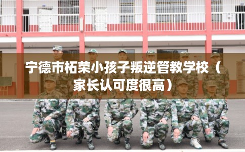 宁德市柘荣小孩子叛逆管教学校（家长认可度很高）