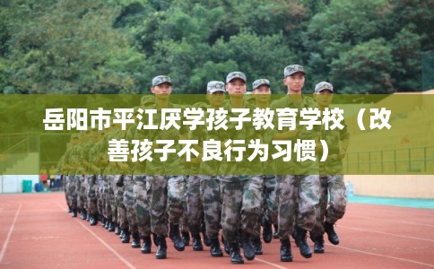 岳阳市平江厌学孩子教育学校（改善孩子不良行为习惯）