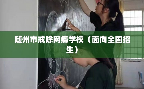 随州市戒除网瘾学校（面向全国招生）