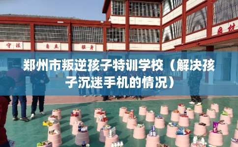 郑州市叛逆孩子特训学校（解决孩子沉迷手机的情况）