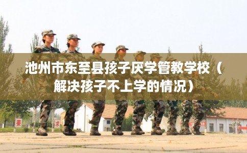池州市东至县孩子厌学管教学校(解决孩子不上学的情况) 池州市东至县孩子厌学管教学校(解决孩子不上学的情况)