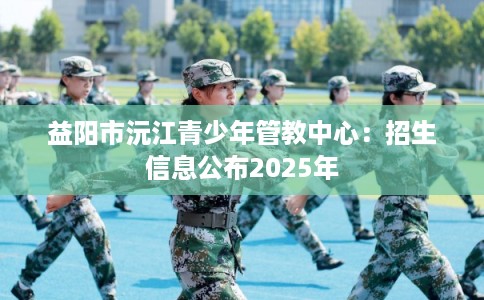 益阳市沅江青少年管教中心：招生信息公布2025年