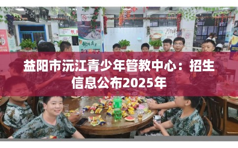 益阳市沅江青少年管教中心：招生信息公布2025年