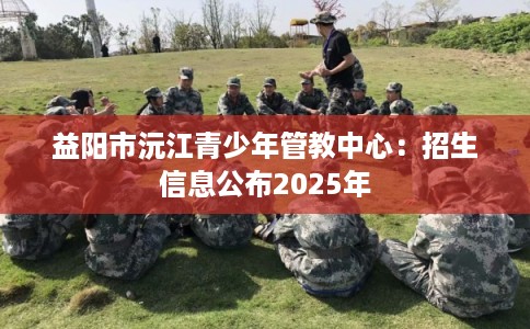 益阳市沅江青少年管教中心：招生信息公布2025年