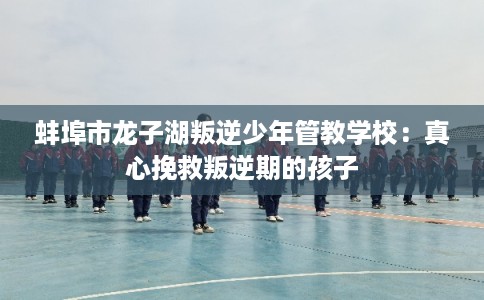蚌埠市龙子湖叛逆少年管教学校：真心挽救叛逆期的孩子
