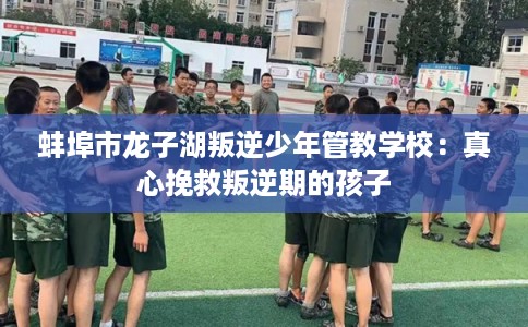 蚌埠市龙子湖叛逆少年管教学校：真心挽救叛逆期的孩子