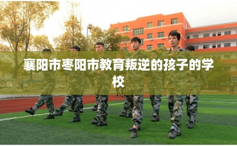 襄阳市枣阳市教育叛逆的孩子的学校