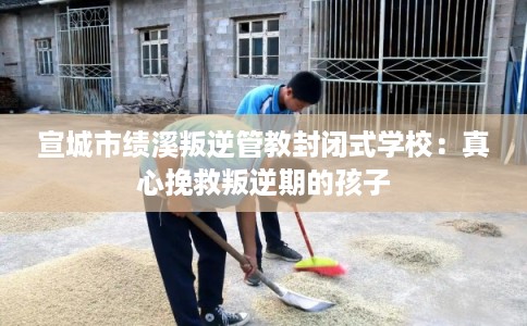 宣城市绩溪叛逆管教封闭式学校：真心挽救叛逆期的孩子