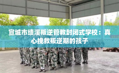 宣城市绩溪叛逆管教封闭式学校：真心挽救叛逆期的孩子