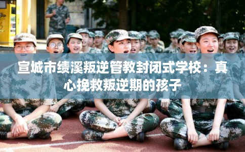 宣城市绩溪叛逆管教封闭式学校：真心挽救叛逆期的孩子