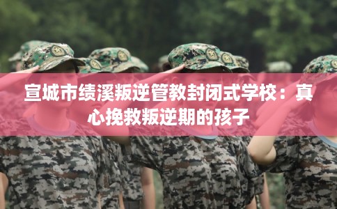 宣城市绩溪叛逆管教封闭式学校：真心挽救叛逆期的孩子