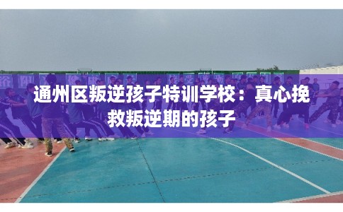 通州区叛逆孩子特训学校：真心挽救叛逆期的孩子