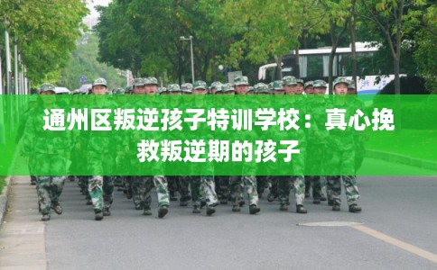 通州区叛逆孩子特训学校：真心挽救叛逆期的孩子