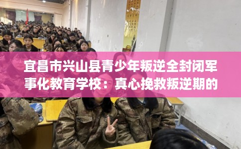 宜昌市兴山县青少年叛逆全封闭军事化教育学校：真心挽救叛逆期的孩子