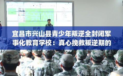 宜昌市兴山县青少年叛逆全封闭军事化教育学校：真心挽救叛逆期的孩子
