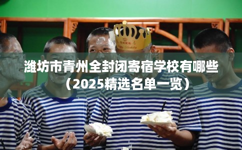 潍坊市青州全封闭寄宿学校有哪些（2025精选名单一览）
