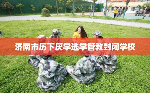 济南市历下厌学逃学管教封闭学校