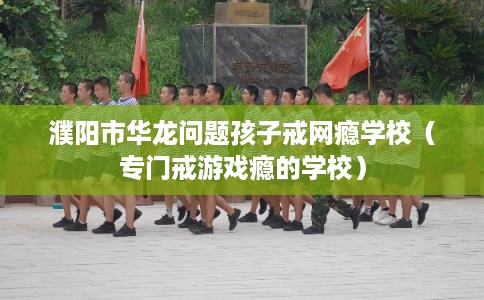 濮阳市华龙问题孩子戒网瘾学校（专门戒游戏瘾的学校）