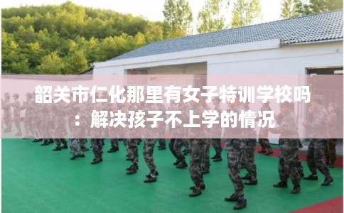 韶关市仁化那里有女子特训学校吗：解决孩子不上学的情况