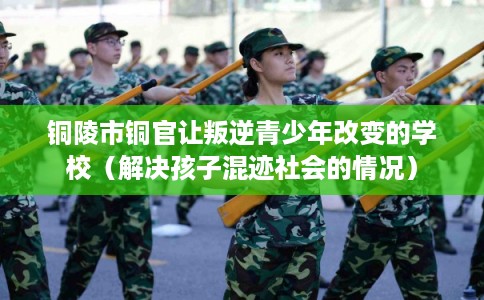 铜陵市铜官让叛逆青少年改变的学校（解决孩子混迹社会的情况）