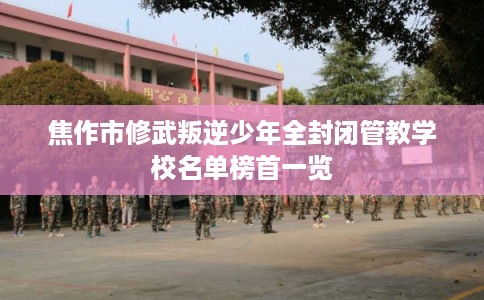 焦作市修武叛逆少年全封闭管教学校名单榜首一览
