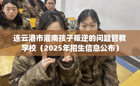 连云港市灌南孩子叛逆的问题管教学校（2025年招生信息公布）