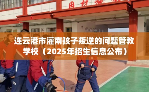 连云港市灌南孩子叛逆的问题管教学校（2025年招生信息公布）