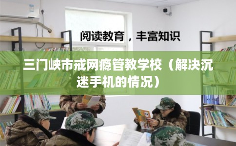 三门峡市戒网瘾管教学校（解决沉迷手机的情况）