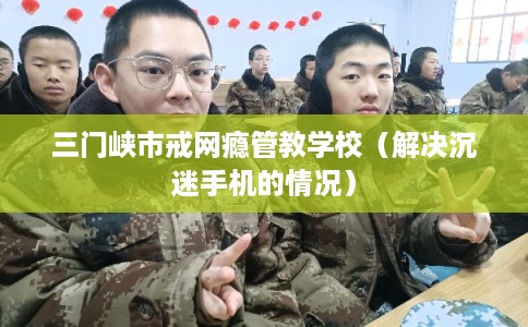 三门峡市戒网瘾管教学校（解决沉迷手机的情况）