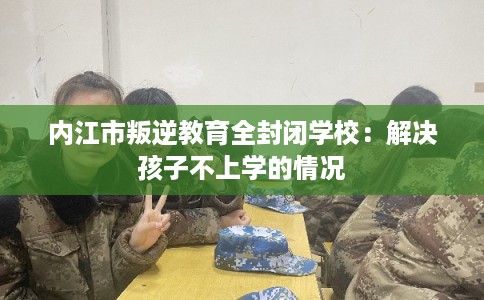 内江市叛逆教育全封闭学校：解决孩子不上学的情况
