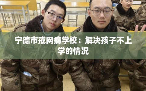 宁德市戒网瘾学校：解决孩子不上学的情况