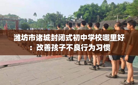 潍坊市诸城封闭式初中学校哪里好:改善孩子不良行为习惯 潍坊市诸城封闭式初中学校哪里好:改善孩子不良行为习惯
