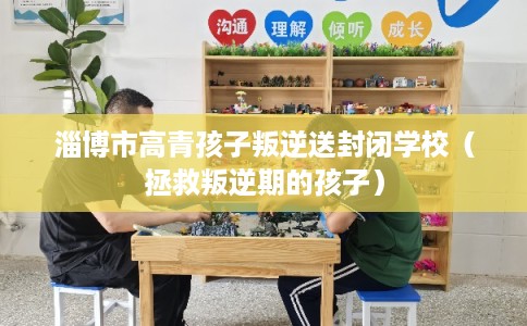 淄博市高青孩子叛逆送封闭学校（拯救叛逆期的孩子）